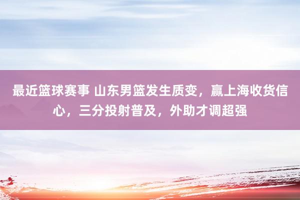 最近篮球赛事 山东男篮发生质变，赢上海收货信心，三分投射普及，外助才调超强