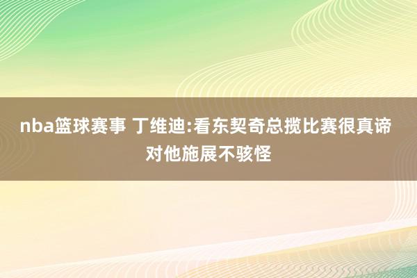 nba篮球赛事 丁维迪:看东契奇总揽比赛很真谛 对他施展不骇怪