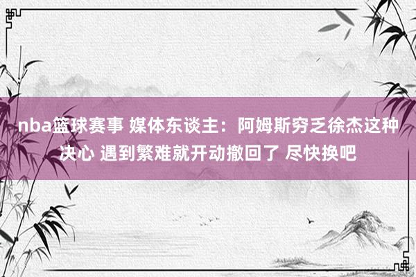 nba篮球赛事 媒体东谈主：阿姆斯穷乏徐杰这种决心 遇到繁难就开动撤回了 尽快换吧