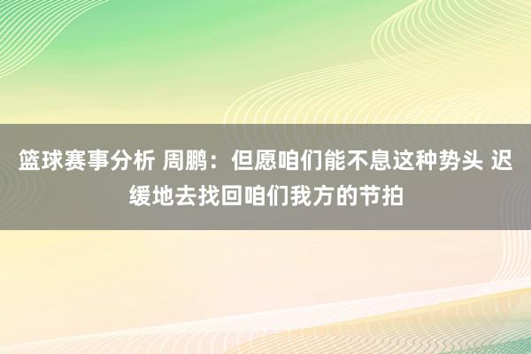 篮球赛事分析 周鹏：但愿咱们能不息这种势头 迟缓地去找回咱们我方的节拍