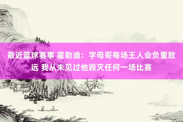 最近篮球赛事 霍勒迪：字母哥每场王人会负重致远 我从未见过他毁灭任何一场比赛