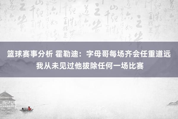 篮球赛事分析 霍勒迪：字母哥每场齐会任重道远 我从未见过他拔除任何一场比赛