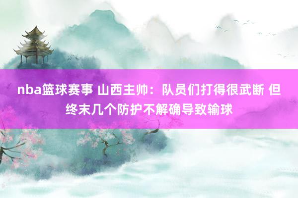 nba篮球赛事 山西主帅：队员们打得很武断 但终末几个防护不解确导致输球