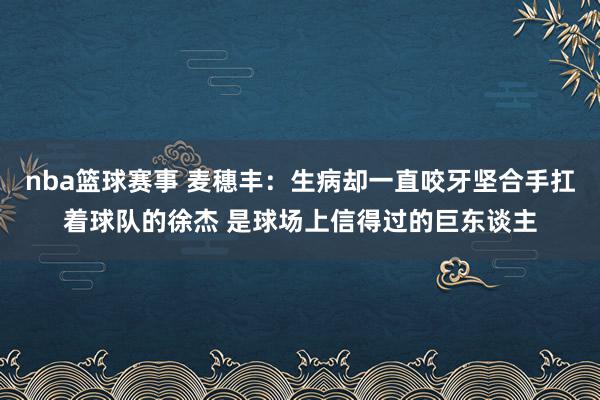 nba篮球赛事 麦穗丰：生病却一直咬牙坚合手扛着球队的徐杰 是球场上信得过的巨东谈主