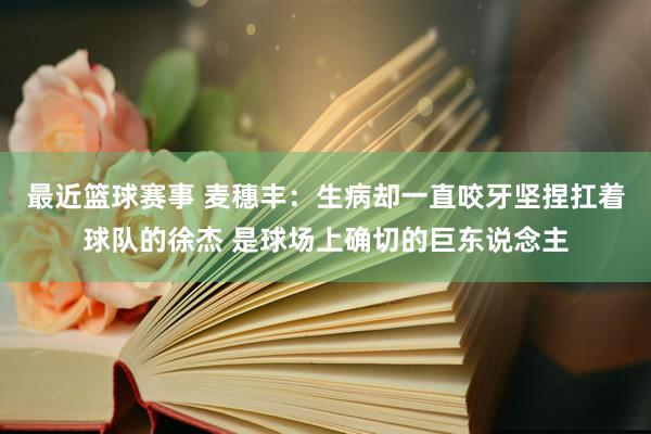 最近篮球赛事 麦穗丰：生病却一直咬牙坚捏扛着球队的徐杰 是球场上确切的巨东说念主