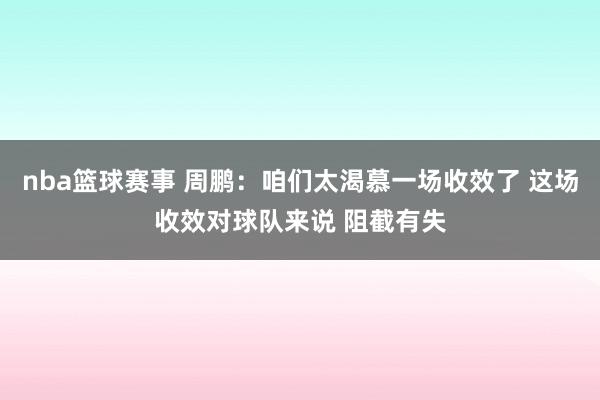 nba篮球赛事 周鹏：咱们太渴慕一场收效了 这场收效对球队来说 阻截有失