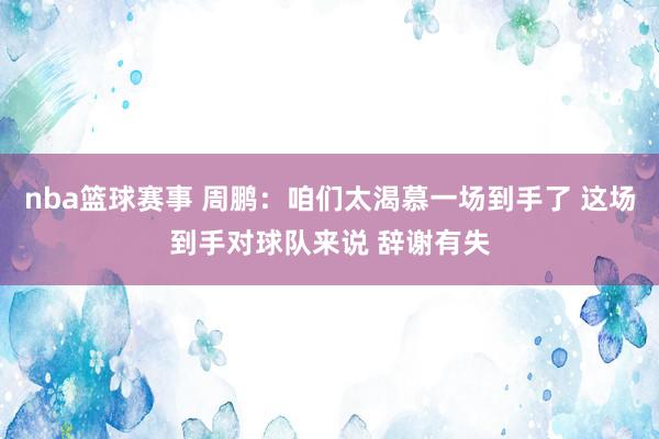 nba篮球赛事 周鹏：咱们太渴慕一场到手了 这场到手对球队来说 辞谢有失