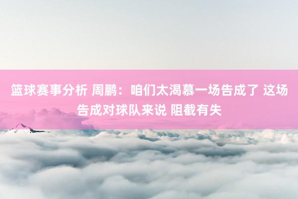 篮球赛事分析 周鹏：咱们太渴慕一场告成了 这场告成对球队来说 阻截有失