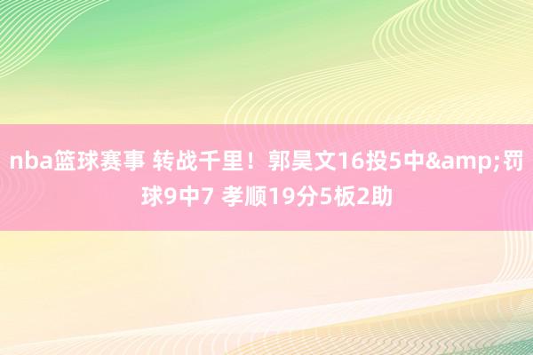 nba篮球赛事 转战千里！郭昊文16投5中&罚球9中7 孝顺19分5板2助