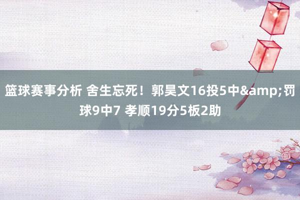 篮球赛事分析 舍生忘死！郭昊文16投5中&罚球9中7 孝顺19分5板2助