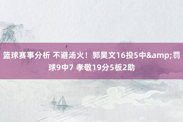 篮球赛事分析 不避汤火！郭昊文16投5中&罚球9中7 孝敬19分5板2助