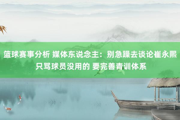 篮球赛事分析 媒体东说念主：别急躁去谈论崔永熙 只骂球员没用的 要完善青训体系