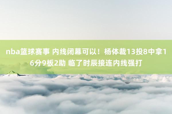 nba篮球赛事 内线闭幕可以！杨体裁13投8中拿16分9板2助 临了时辰接连内线强打