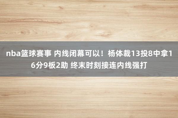 nba篮球赛事 内线闭幕可以！杨体裁13投8中拿16分9板2助 终末时刻接连内线强打