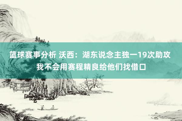 篮球赛事分析 沃西：湖东说念主独一19次助攻 我不会用赛程精良给他们找借口