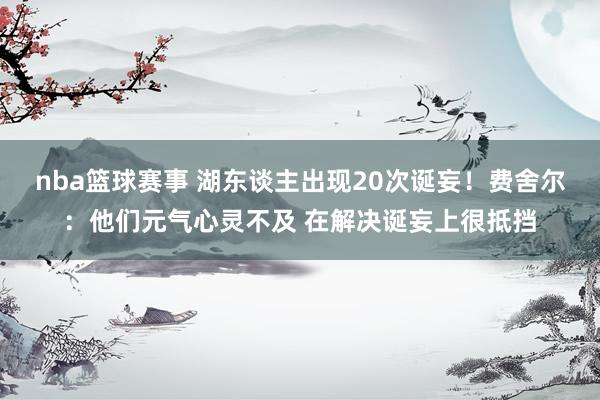 nba篮球赛事 湖东谈主出现20次诞妄！费舍尔：他们元气心灵不及 在解决诞妄上很抵挡