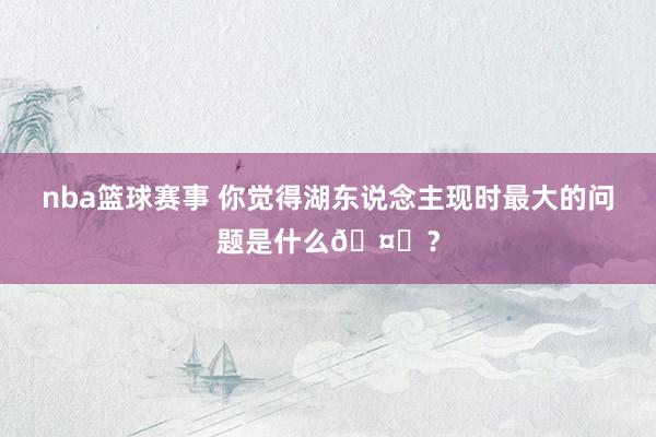 nba篮球赛事 你觉得湖东说念主现时最大的问题是什么🤔？