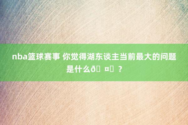 nba篮球赛事 你觉得湖东谈主当前最大的问题是什么🤔？