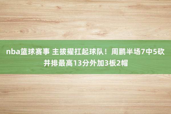 nba篮球赛事 主拔擢扛起球队！周鹏半场7中5砍并排最高13分外加3板2帽