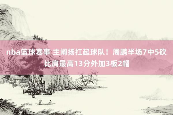 nba篮球赛事 主阐扬扛起球队！周鹏半场7中5砍比肩最高13分外加3板2帽