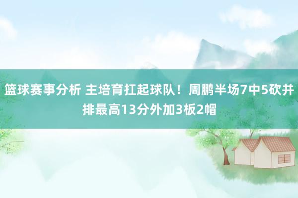 篮球赛事分析 主培育扛起球队！周鹏半场7中5砍并排最高13分外加3板2帽