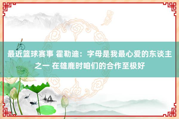 最近篮球赛事 霍勒迪：字母是我最心爱的东谈主之一 在雄鹿时咱们的合作至极好