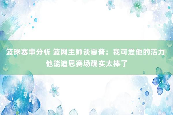 篮球赛事分析 篮网主帅谈夏普：我可爱他的活力 他能追思赛场确实太棒了