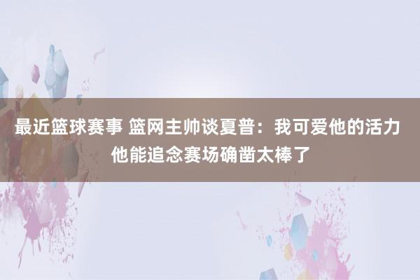 最近篮球赛事 篮网主帅谈夏普：我可爱他的活力 他能追念赛场确凿太棒了