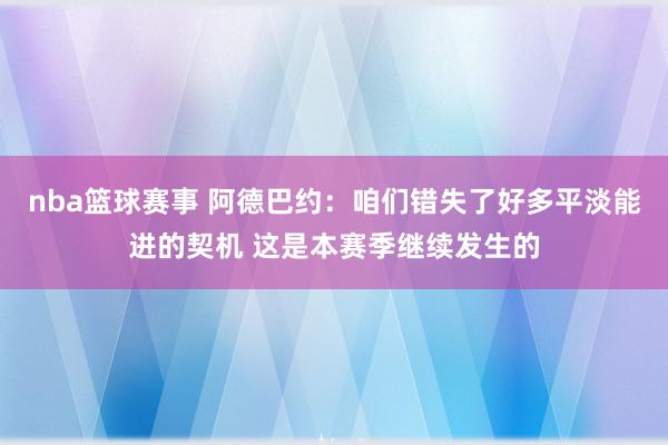 nba篮球赛事 阿德巴约：咱们错失了好多平淡能进的契机 这是本赛季继续发生的