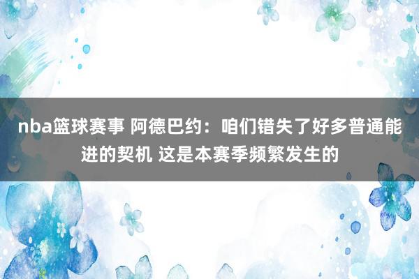 nba篮球赛事 阿德巴约：咱们错失了好多普通能进的契机 这是本赛季频繁发生的