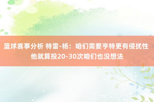 篮球赛事分析 特雷-杨：咱们需要亨特更有侵扰性 他就算投20-30次咱们也没想法