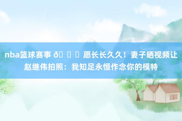 nba篮球赛事 😁愿长长久久！妻子晒视频让赵继伟拍照：我知足永恒作念你的模特