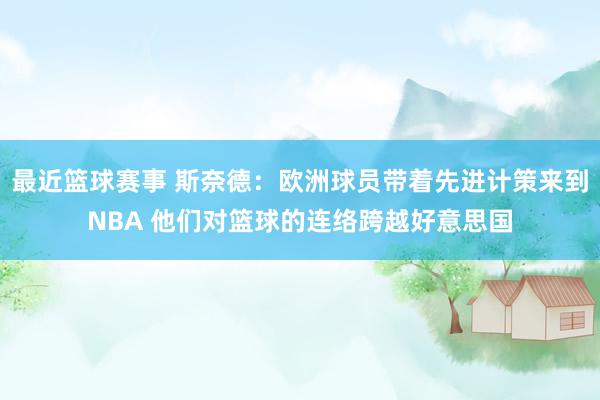 最近篮球赛事 斯奈德：欧洲球员带着先进计策来到NBA 他们对篮球的连络跨越好意思国