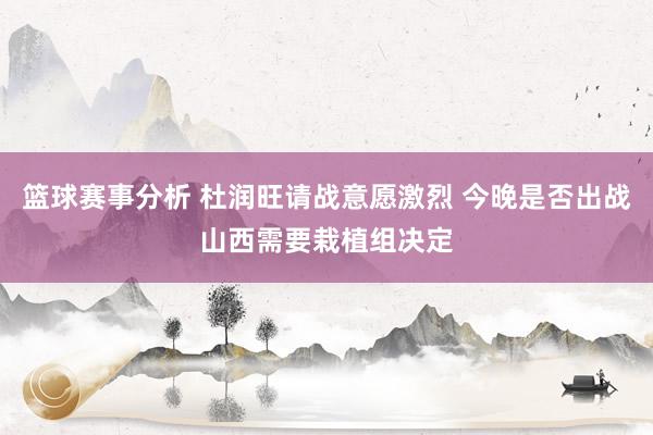 篮球赛事分析 杜润旺请战意愿激烈 今晚是否出战山西需要栽植组决定