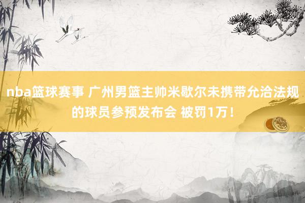 nba篮球赛事 广州男篮主帅米歇尔未携带允洽法规的球员参预发布会 被罚1万！