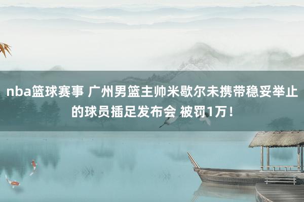 nba篮球赛事 广州男篮主帅米歇尔未携带稳妥举止的球员插足发布会 被罚1万！