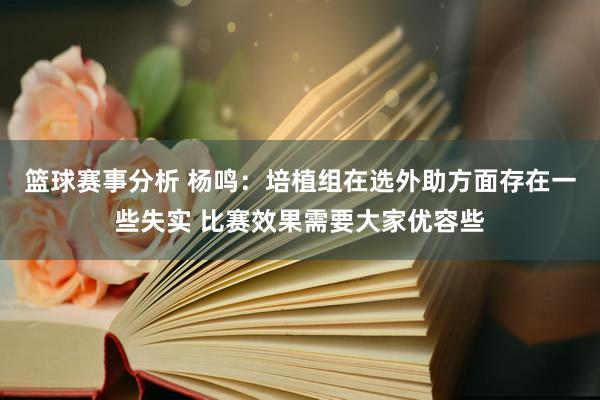 篮球赛事分析 杨鸣：培植组在选外助方面存在一些失实 比赛效果需要大家优容些