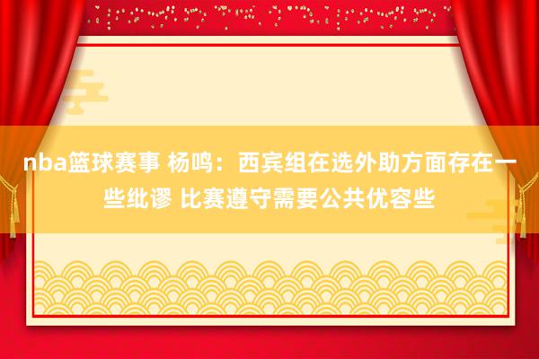 nba篮球赛事 杨鸣：西宾组在选外助方面存在一些纰谬 比赛遵守需要公共优容些