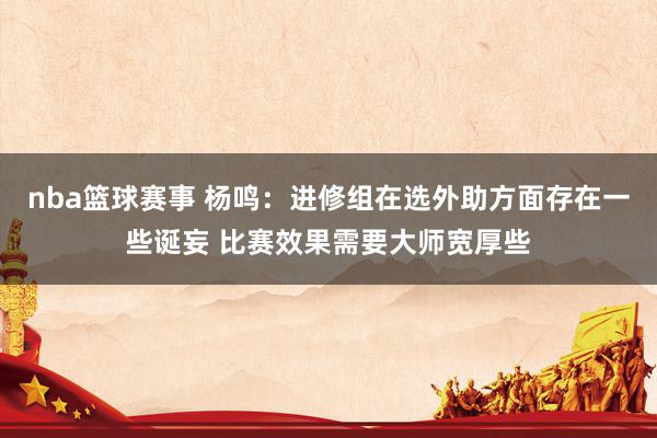 nba篮球赛事 杨鸣：进修组在选外助方面存在一些诞妄 比赛效果需要大师宽厚些