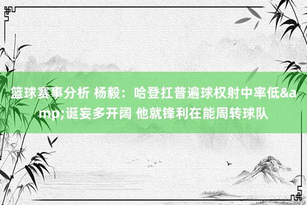 篮球赛事分析 杨毅：哈登扛普遍球权射中率低&诞妄多开阔 他就锋利在能周转球队