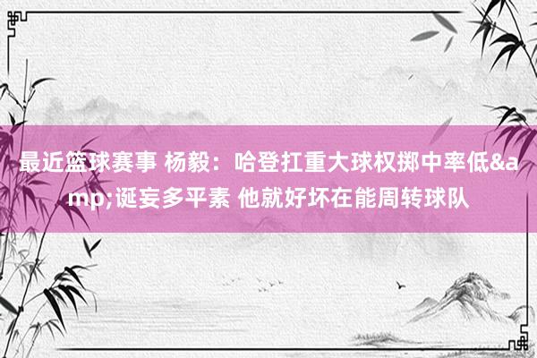 最近篮球赛事 杨毅：哈登扛重大球权掷中率低&诞妄多平素 他就好坏在能周转球队