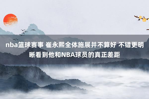 nba篮球赛事 崔永熙全体施展并不算好 不错更明晰看到他和NBA球员的真正差距