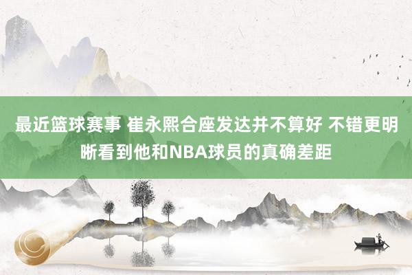 最近篮球赛事 崔永熙合座发达并不算好 不错更明晰看到他和NBA球员的真确差距