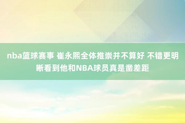 nba篮球赛事 崔永熙全体推崇并不算好 不错更明晰看到他和NBA球员真是凿差距