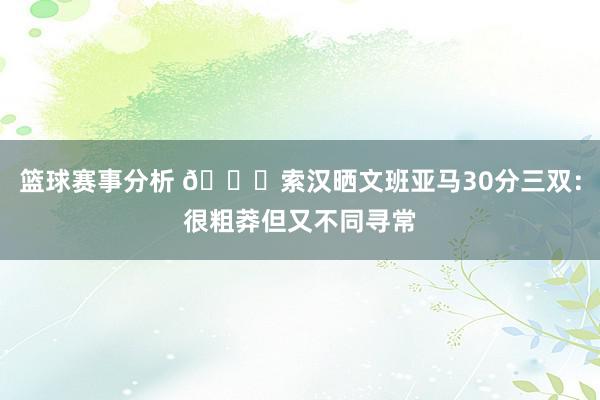 篮球赛事分析 👀索汉晒文班亚马30分三双：很粗莽但又不同寻常