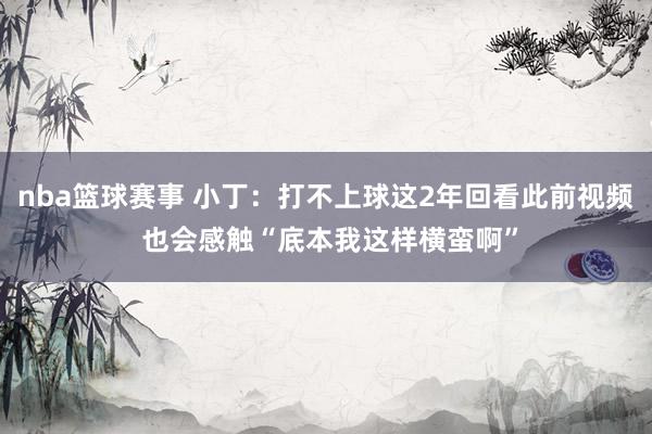 nba篮球赛事 小丁：打不上球这2年回看此前视频 也会感触“底本我这样横蛮啊”