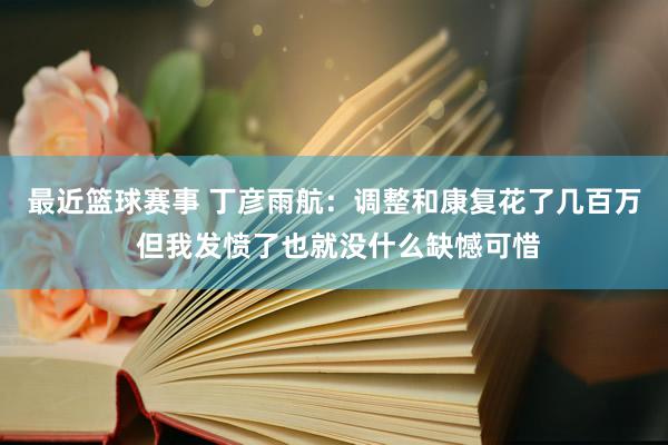 最近篮球赛事 丁彦雨航：调整和康复花了几百万 但我发愤了也就没什么缺憾可惜