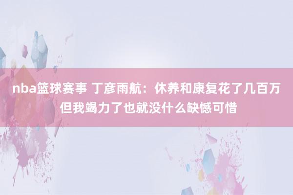 nba篮球赛事 丁彦雨航：休养和康复花了几百万 但我竭力了也就没什么缺憾可惜