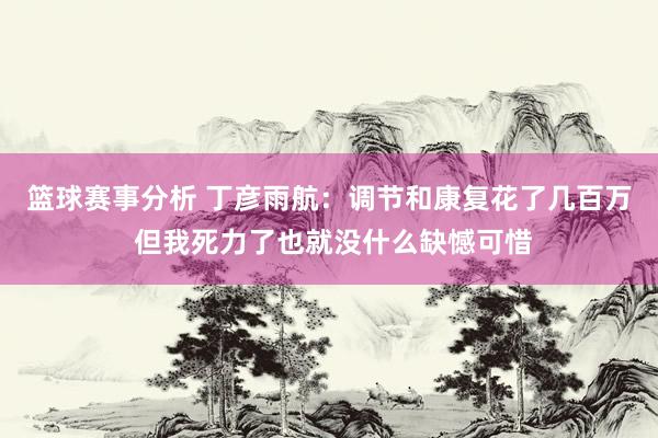 篮球赛事分析 丁彦雨航：调节和康复花了几百万 但我死力了也就没什么缺憾可惜