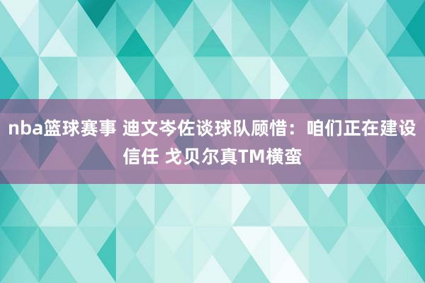 nba篮球赛事 迪文岑佐谈球队顾惜：咱们正在建设信任 戈贝尔真TM横蛮